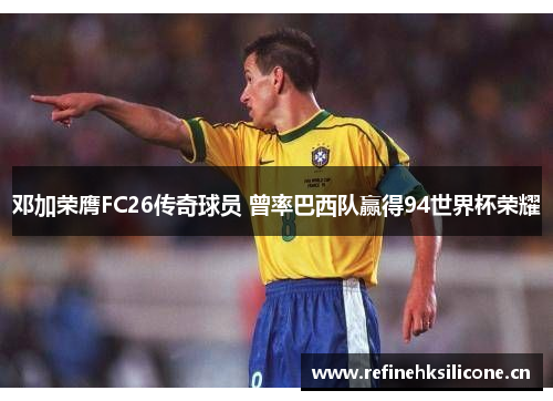 邓加荣膺FC26传奇球员 曾率巴西队赢得94世界杯荣耀