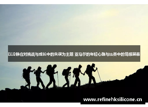 以冷静应对挑战与成长中的失误为主题 亚马尔的年轻心路与比赛中的情感屏蔽